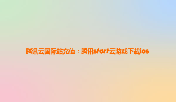 腾讯云国际站充值：腾讯start云游戏下载ios