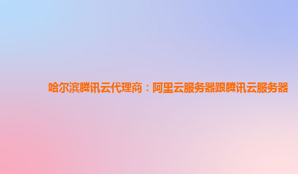 哈尔滨腾讯云代理商：阿里云服务器跟腾讯云服务器