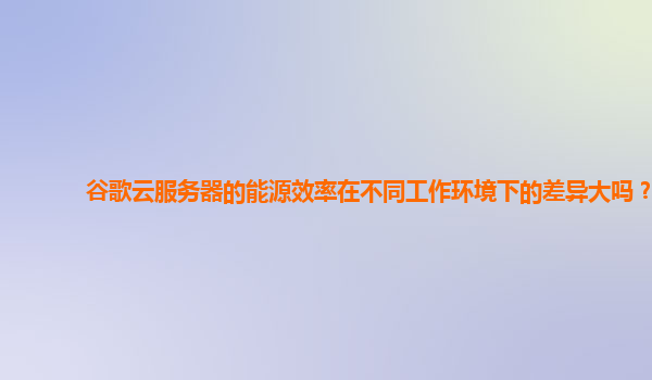 谷歌云服务器的能源效率在不同工作环境下的差异大吗？