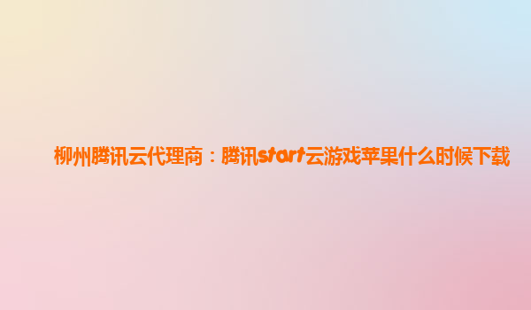柳州腾讯云代理商：腾讯start云游戏苹果什么时候下载