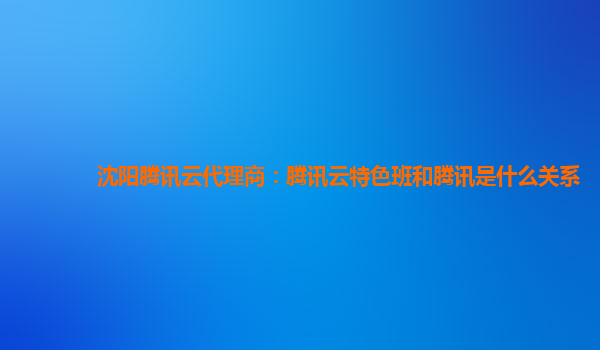 沈阳腾讯云代理商：腾讯云特色班和腾讯是什么关系