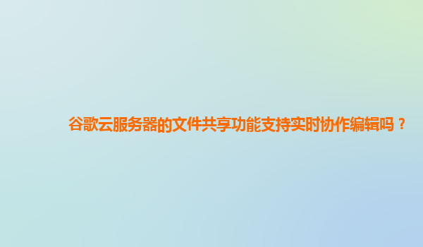 谷歌云服务器的文件共享功能支持实时协作编辑吗？