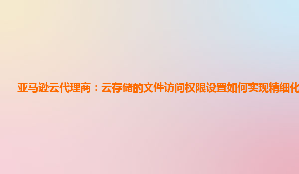 亚马逊云代理商：云存储的文件访问权限设置如何实现精细化管理？