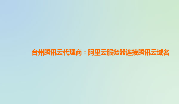 台州腾讯云代理商：阿里云服务器连接腾讯云域名