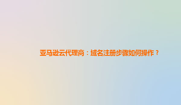 亚马逊云代理商：域名注册步骤如何操作？