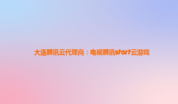 大连腾讯云代理商：电视腾讯start云游戏