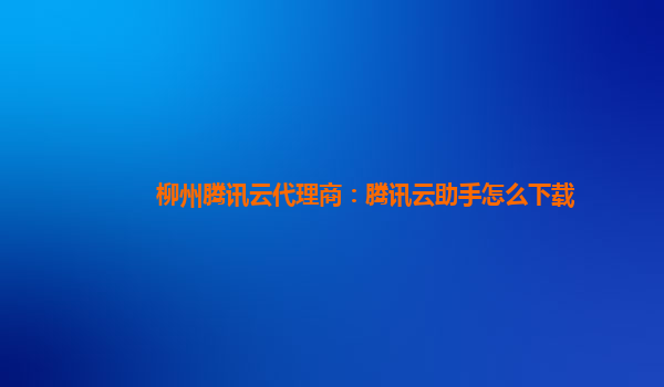 柳州腾讯云代理商：腾讯云助手怎么下载