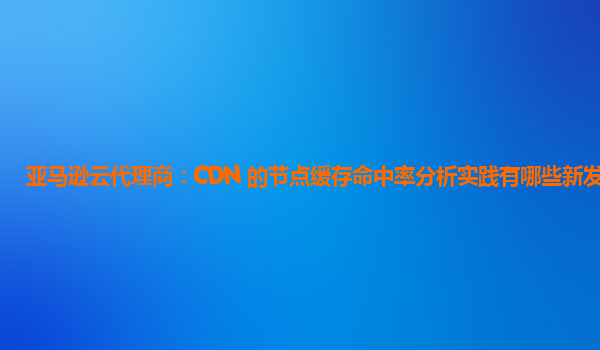 亚马逊云代理商：CDN 的节点缓存命中率分析实践有哪些新发现？