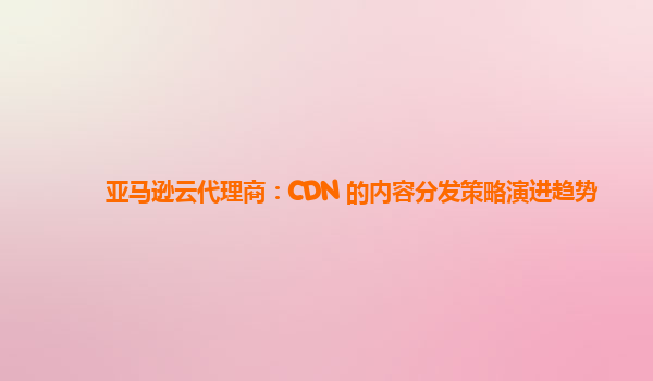 亚马逊云代理商：CDN 的内容分发策略演进趋势
