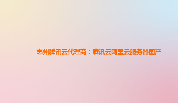 惠州腾讯云代理商：腾讯云阿里云服务器国产
