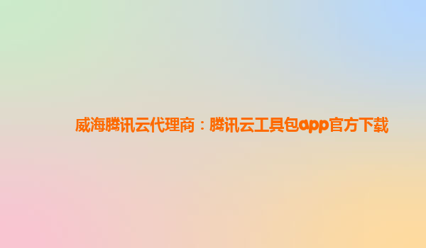 威海腾讯云代理商：腾讯云工具包app官方下载