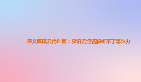 遵义腾讯云代理商：腾讯云域名解析不了怎么办