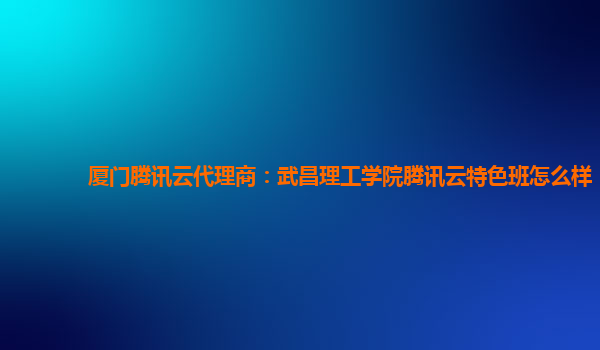 厦门腾讯云代理商：武昌理工学院腾讯云特色班怎么样