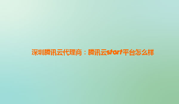 深圳腾讯云代理商：腾讯云start平台怎么样
