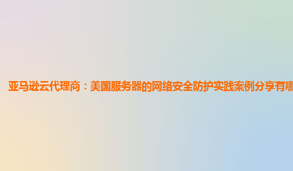 亚马逊云代理商：美国服务器的网络安全防护实践案例分享有哪些启示？