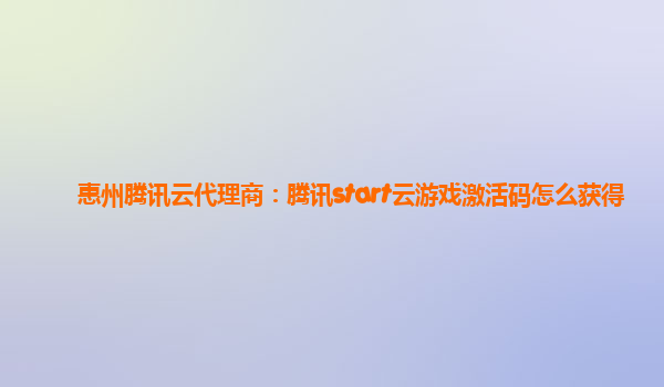 惠州腾讯云代理商：腾讯start云游戏激活码怎么获得