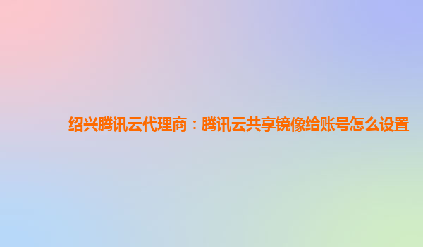 绍兴腾讯云代理商：腾讯云共享镜像给账号怎么设置