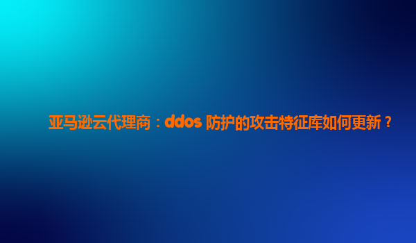 亚马逊云代理商：ddos 防护的攻击特征库如何更新？
