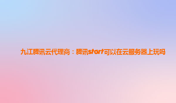 九江腾讯云代理商：腾讯start可以在云服务器上玩吗