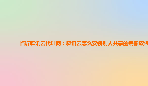 临沂腾讯云代理商：腾讯云怎么安装别人共享的镜像软件