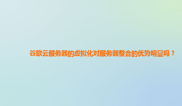 谷歌云服务器的虚拟化对服务器整合的优势明显吗？