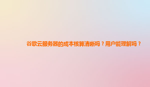 谷歌云服务器的成本核算清晰吗？用户能理解吗？