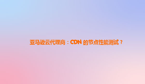 亚马逊云代理商：CDN 的节点性能测试？