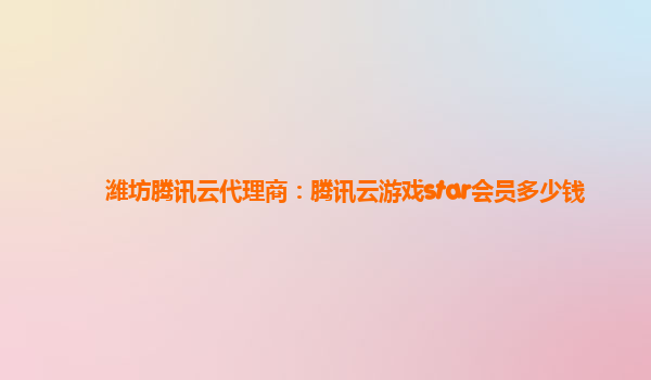 潍坊腾讯云代理商：腾讯云游戏star会员多少钱