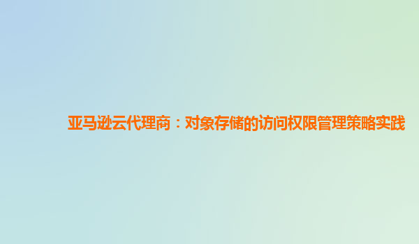 亚马逊云代理商：对象存储的访问权限管理策略实践