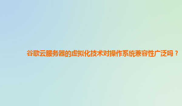 谷歌云服务器的虚拟化技术对操作系统兼容性广泛吗？