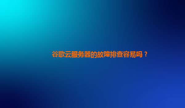 谷歌云服务器的故障排查容易吗？
