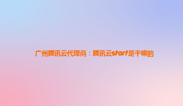 广州腾讯云代理商：腾讯云start是干嘛的