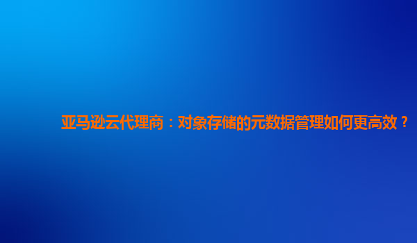 亚马逊云代理商：对象存储的元数据管理如何更高效？