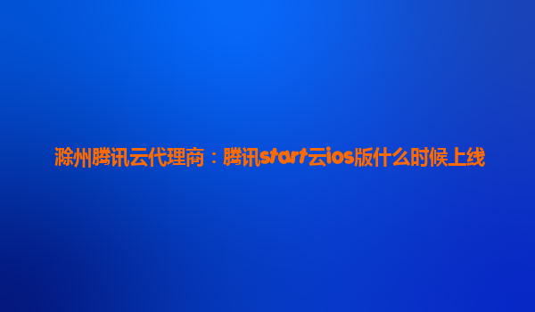 滁州腾讯云代理商：腾讯start云ios版什么时候上线
