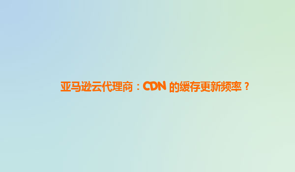 亚马逊云代理商：CDN 的缓存更新频率？