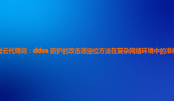 亚马逊云代理商：ddos 防护的攻击源定位方法在复杂网络环境中的准确性如何保障？
