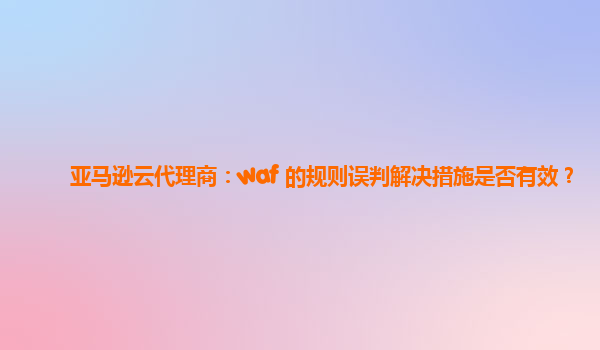 亚马逊云代理商：waf 的规则误判解决措施是否有效？