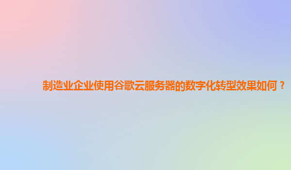 制造业企业使用谷歌云服务器的数字化转型效果如何？