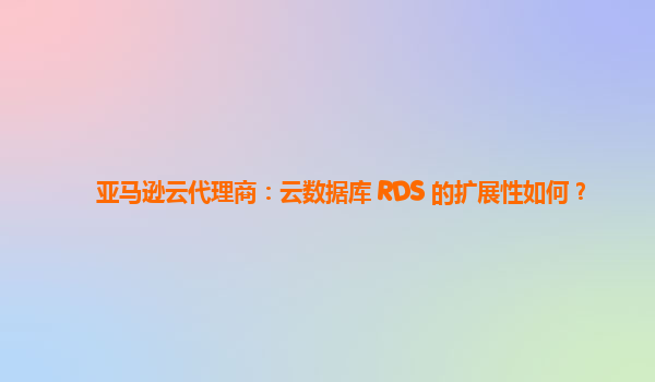 亚马逊云代理商：云数据库 RDS 的扩展性如何？