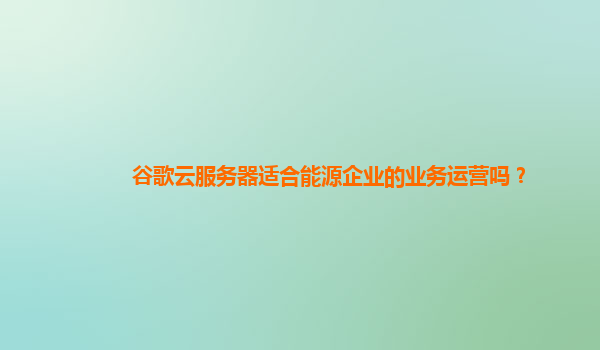 谷歌云服务器适合能源企业的业务运营吗？
