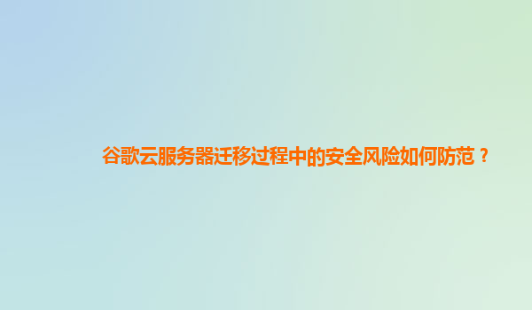 谷歌云服务器迁移过程中的安全风险如何防范？
