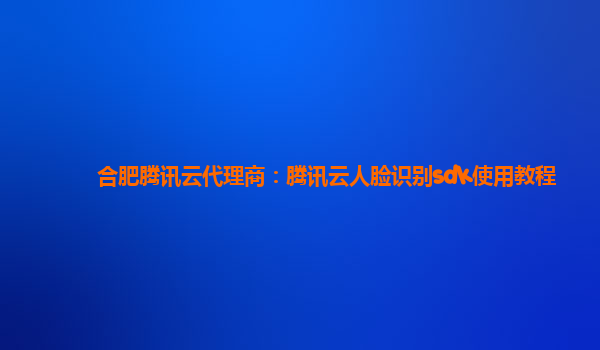 合肥腾讯云代理商：腾讯云人脸识别sdk使用教程