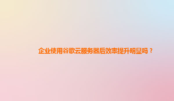 企业使用谷歌云服务器后效率提升明显吗？