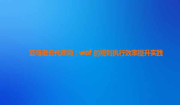 亚马逊云代理商：waf 的规则执行效率提升实践