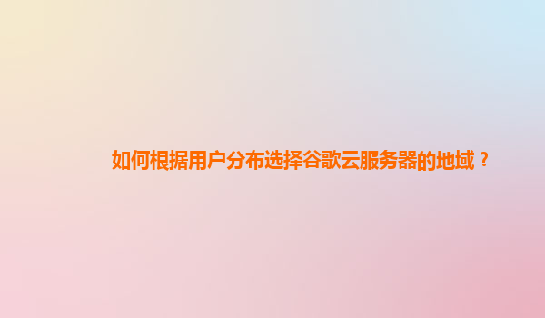 如何根据用户分布选择谷歌云服务器的地域？