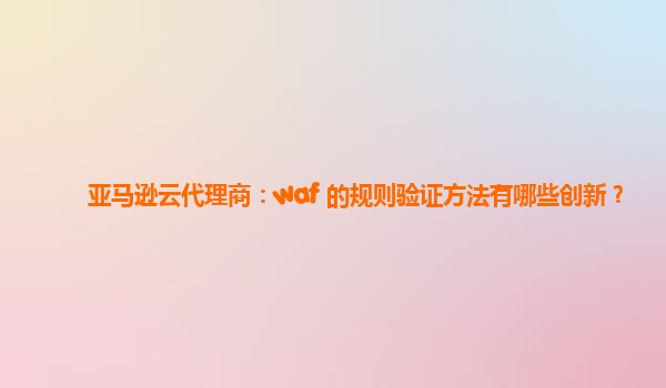 亚马逊云代理商：waf 的规则验证方法有哪些创新？