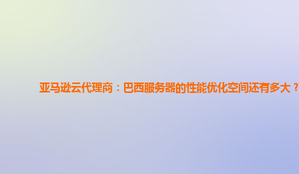 亚马逊云代理商：巴西服务器的性能优化空间还有多大？