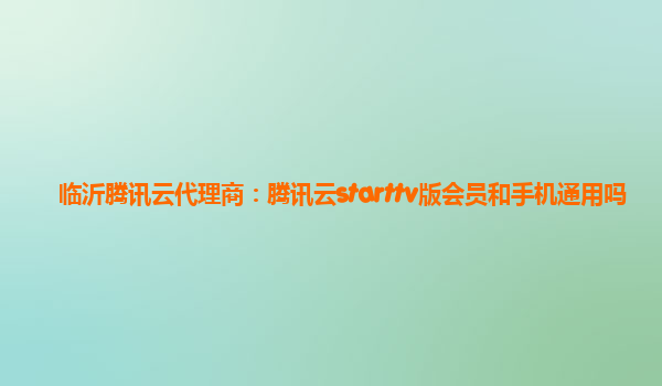 临沂腾讯云代理商：腾讯云starttv版会员和手机通用吗