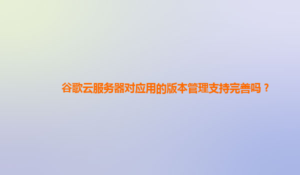 谷歌云服务器对应用的版本管理支持完善吗？