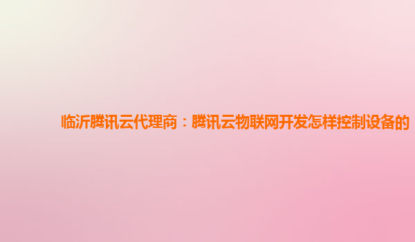 临沂腾讯云代理商：腾讯云物联网开发怎样控制设备的